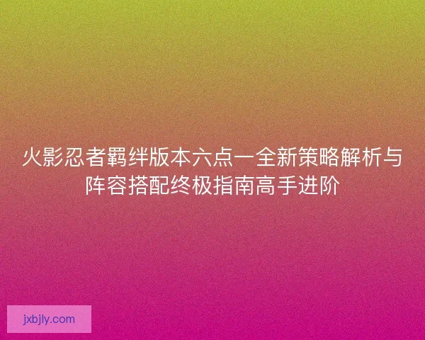 火影忍者羁绊版本六点一全新策略解析与阵容搭配终极指南高手进阶