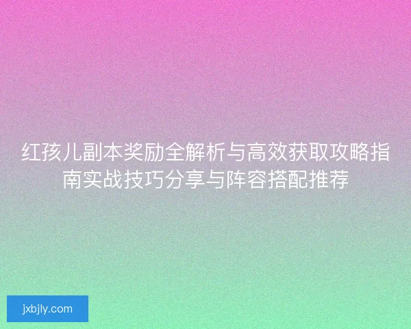 红孩儿副本奖励全解析与高效获取攻略指南实战技巧分享与阵容搭配推荐