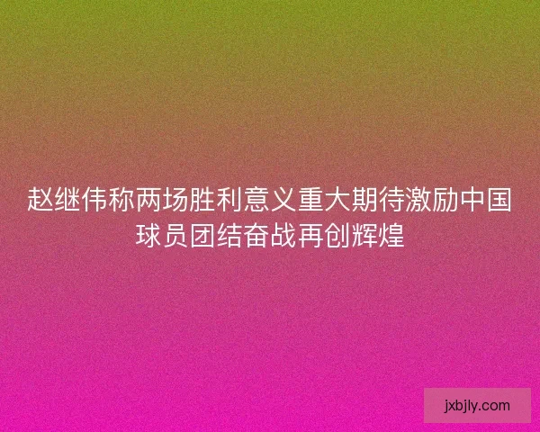 赵继伟称两场胜利意义重大期待激励中国球员团结奋战再创辉煌