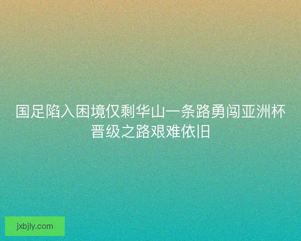 国足陷入困境仅剩华山一条路勇闯亚洲杯晋级之路艰难依旧