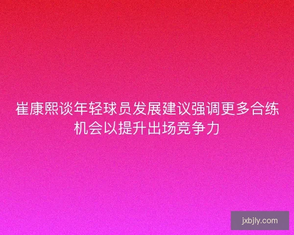 崔康熙谈年轻球员发展建议强调更多合练机会以提升出场竞争力