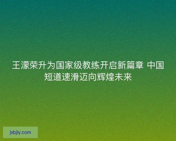 王濛荣升为国家级教练开启新篇章 中国短道速滑迈向辉煌未来