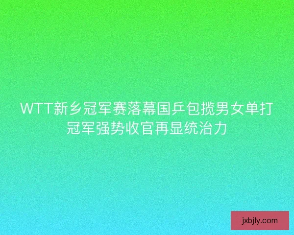 WTT新乡冠军赛落幕国乒包揽男女单打冠军强势收官再显统治力