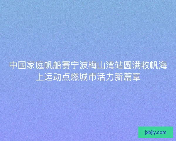 中国家庭帆船赛宁波梅山湾站圆满收帆海上运动点燃城市活力新篇章