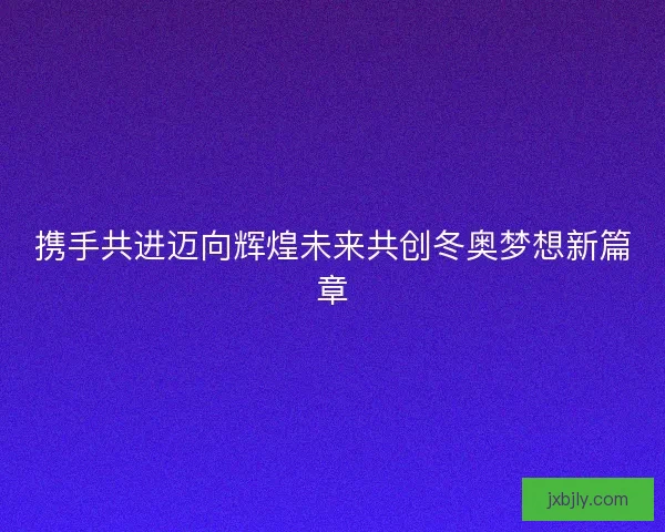 携手共进迈向辉煌未来共创冬奥梦想新篇章