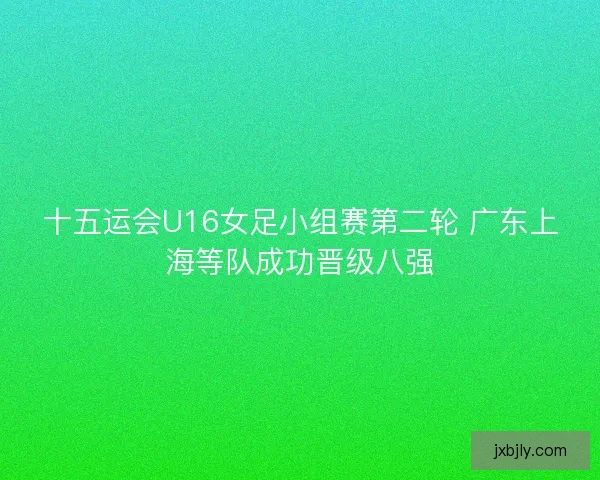 十五运会U16女足小组赛第二轮 广东上海等队成功晋级八强