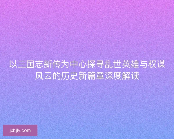 以三国志新传为中心探寻乱世英雄与权谋风云的历史新篇章深度解读