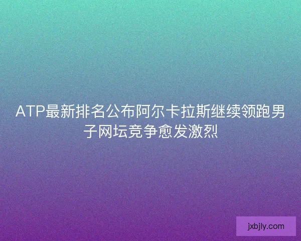ATP最新排名公布阿尔卡拉斯继续领跑男子网坛竞争愈发激烈